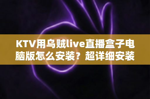 KTV用乌贼live直播盒子电脑版怎么安装？超详细安装教程与使用指南一站式解读