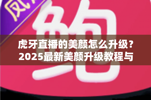 虎牙直播的美颜怎么升级?2025最新美颜升级教程与优化技巧全解析 虎牙直播的美颜怎么升级?2025最新美颜升级教程与优化技巧全解析