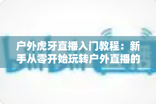 户外虎牙直播入门教程:新手从零开始玩转户外直播的完整指南 户外虎牙直播入门教程:新手从零开始玩转户外直播的完整指南