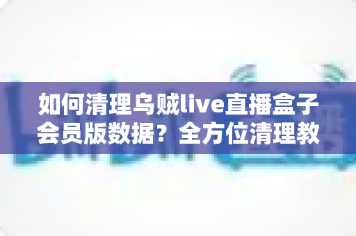 如何清理乌贼live直播盒子会员版数据？全方位清理教程与常见问题详解