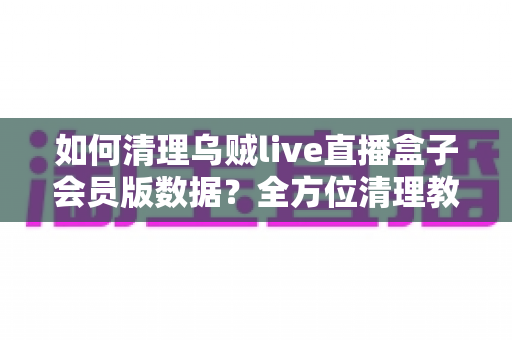如何清理乌贼live直播盒子会员版数据？全方位清理教程与常见问题详解