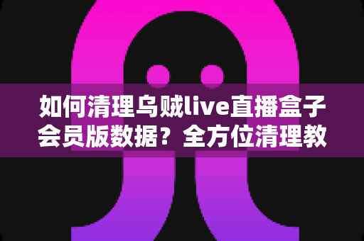 如何清理乌贼live直播盒子会员版数据？全方位清理教程与常见问题详解