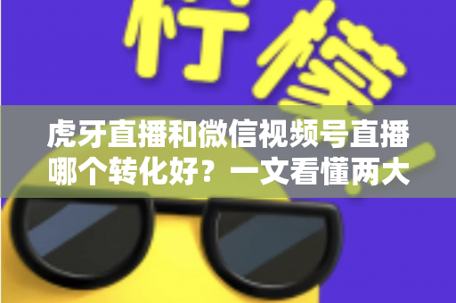 虎牙直播和微信视频号直播哪个转化好?一文看懂两大平台转化率差异与选型指南 虎牙直播和微信视频号直播哪个转化好?一文看懂两大平台转化率差异与选型指南