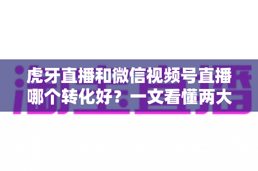 虎牙直播和微信视频号直播哪个转化好？一文看懂两大平台转化率差异与选型指南