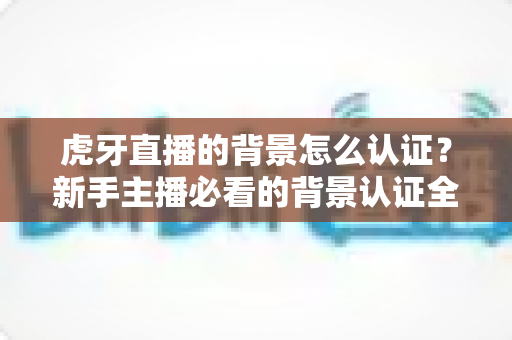 虎牙直播的背景怎么认证?新手主播必看的背景认证全流程指南与实用技巧解析 虎牙直播的背景怎么认证?新手主播必看的背景认证全流程指南与实用技巧解析