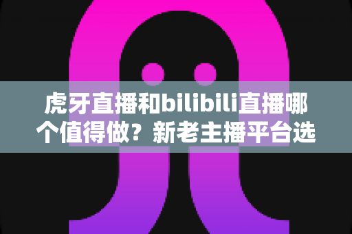 虎牙直播和bilibili直播哪个值得做？新老主播平台选择深度对比与实战指南