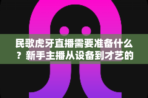 民歌虎牙直播需要准备什么?新手主播从设备到才艺的全流程备战指南 民歌虎牙直播需要准备什么?新手主播从设备到才艺的全流程备战指南