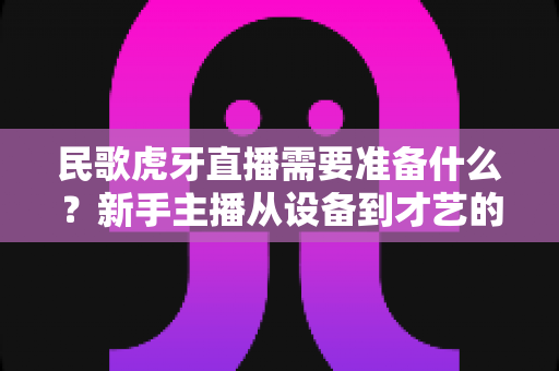 民歌虎牙直播需要准备什么?新手主播从设备到才艺的全流程备战指南 民歌虎牙直播需要准备什么?新手主播从设备到才艺的全流程备战指南