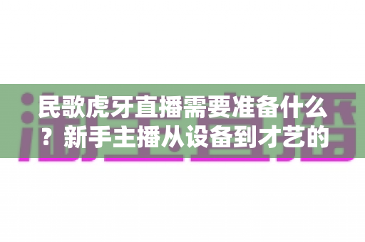 民歌虎牙直播需要准备什么?新手主播从设备到才艺的全流程备战指南 民歌虎牙直播需要准备什么?新手主播从设备到才艺的全流程备战指南