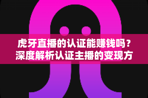 虎牙直播的认证能赚钱吗?深度解析认证主播的变现方式与真实收益 虎牙直播的认证能赚钱吗?深度解析认证主播的变现方式与真实收益