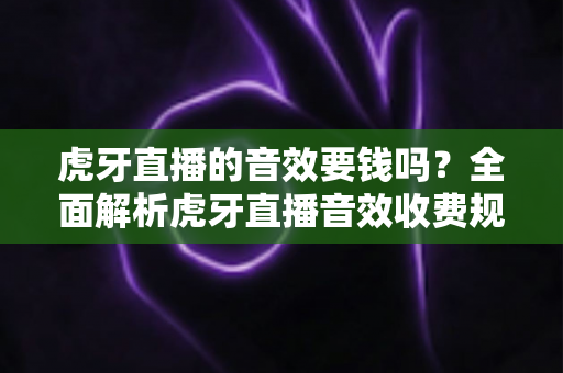 虎牙直播的音效要钱吗？全面解析虎牙直播音效收费规则与免费使用技巧