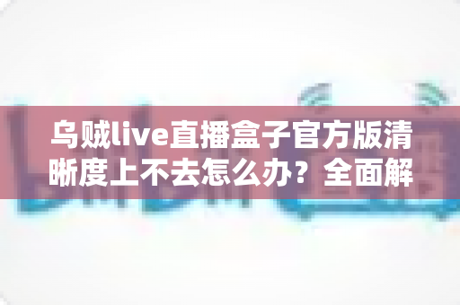 乌贼live直播盒子官方版清晰度上不去怎么办?全面解析画质提升技巧与常见问题解决方案 乌贼live直播盒子官方版清晰度上不去怎么办?全面解析画质提升技巧与常见问题解决方案