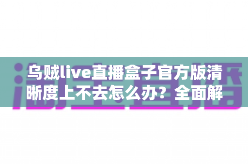 乌贼live直播盒子官方版清晰度上不去怎么办？全面解析画质提升技巧与常见问题解决方案
