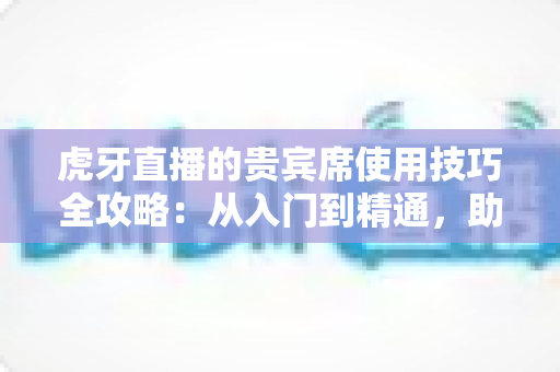 虎牙直播的贵宾席使用技巧全攻略：从入门到精通，助你轻松成为直播间焦点