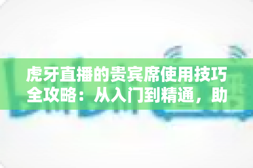 虎牙直播的贵宾席使用技巧全攻略：从入门到精通，助你轻松成为直播间焦点
