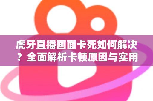 虎牙直播画面卡死如何解决？全面解析卡顿原因与实用修复方案指南