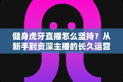 健身虎牙直播怎么坚持？从新手到资深主播的长久运营实战全攻略