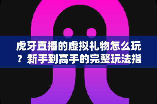 虎牙直播的虚拟礼物怎么玩?新手到高手的完整玩法指南 虎牙直播的虚拟礼物怎么玩?新手到高手的完整玩法指南