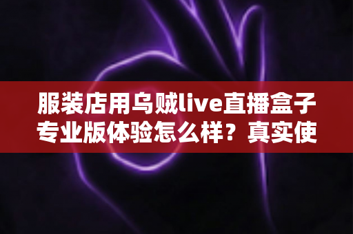 服装店用乌贼live直播盒子专业版体验怎么样?真实使用感受与深度评测全解析 服装店用乌贼live直播盒子专业版体验怎么样?真实使用感受与深度评测全解析