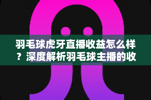 羽毛球虎牙直播收益怎么样?深度解析羽毛球主播的收入构成与赚钱潜力 羽毛球虎牙直播收益怎么样?深度解析羽毛球主播的收入构成与赚钱潜力