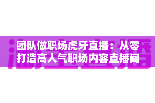 团队做职场虎牙直播:从零打造高人气职场内容直播间的全攻略 团队做职场虎牙直播:从零打造高人气职场内容直播间的全攻略
