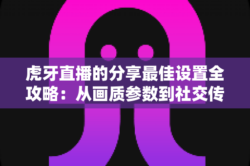 虎牙直播的分享最佳设置全攻略:从画质参数到社交传播的完整优化指南 虎牙直播的分享最佳设置全攻略:从画质参数到社交传播的完整优化指南