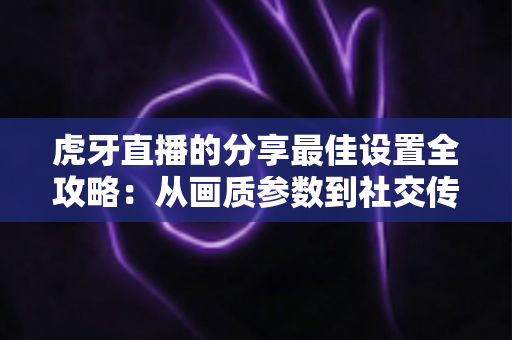 虎牙直播的分享最佳设置全攻略:从画质参数到社交传播的完整优化指南 虎牙直播的分享最佳设置全攻略:从画质参数到社交传播的完整优化指南