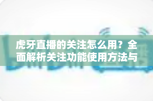 虎牙直播的关注怎么用？全面解析关注功能使用方法与实用技巧