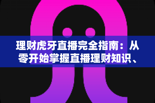 理财虎牙直播完全指南：从零开始掌握直播理财知识、辨别优质内容与规避风险的实用手册