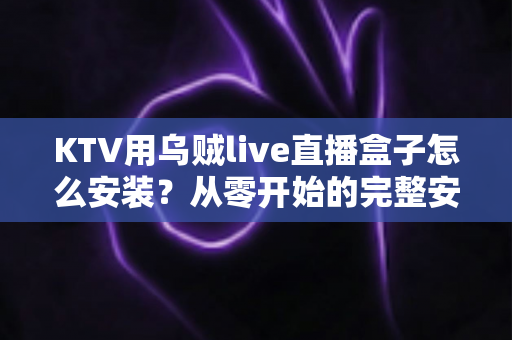 KTV用乌贼live直播盒子怎么安装？从零开始的完整安装教程与使用指南