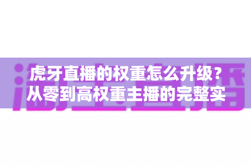 虎牙直播的权重怎么升级？从零到高权重主播的完整实战指南