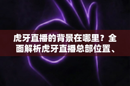 虎牙直播的背景在哪里？全面解析虎牙直播总部位置、发展历程与直播间背景设置指南