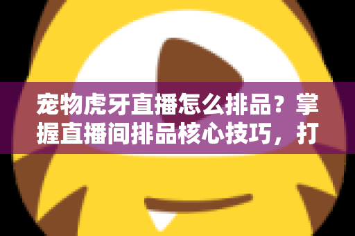 宠物虎牙直播怎么排品？掌握直播间排品核心技巧，打造高转化宠物带货账号