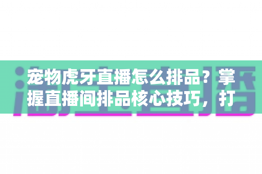 宠物虎牙直播怎么排品？掌握直播间排品核心技巧，打造高转化宠物带货账号