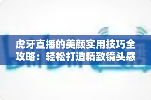 虎牙直播的美颜实用技巧全攻略:轻松打造精致镜头感,让直播间人气飙升 虎牙直播的美颜实用技巧全攻略:轻松打造精致镜头感,让直播间人气飙升
