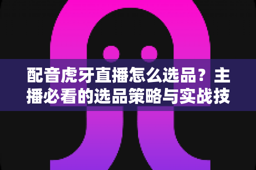 配音虎牙直播怎么选品?主播必看的选品策略与实战技巧全解析 配音虎牙直播怎么选品?主播必看的选品策略与实战技巧全解析