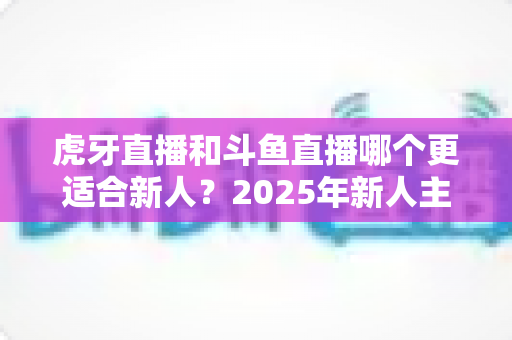 虎牙直播和斗鱼直播哪个更适合新人?2025年新人主播平台选择全指南 虎牙直播和斗鱼直播哪个更适合新人?2025年新人主播平台选择全指南