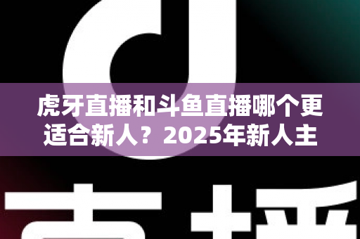 虎牙直播和斗鱼直播哪个更适合新人?2025年新人主播平台选择全指南 虎牙直播和斗鱼直播哪个更适合新人?2025年新人主播平台选择全指南