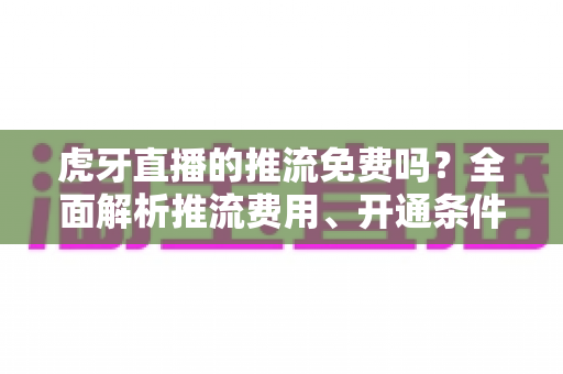虎牙直播的推流免费吗?全面解析推流费用、开通条件与实操指南 虎牙直播的推流免费吗?全面解析推流费用、开通条件与实操指南