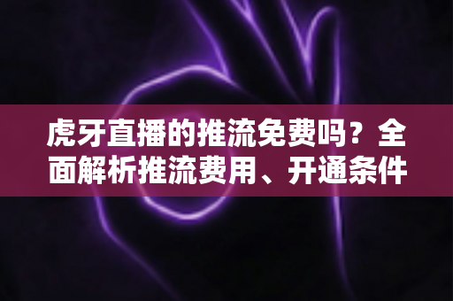 虎牙直播的推流免费吗?全面解析推流费用、开通条件与实操指南 虎牙直播的推流免费吗?全面解析推流费用、开通条件与实操指南