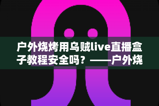 户外烧烤用乌贼live直播盒子教程安全吗？——户外烧烤直播安全性与使用指南全面解读