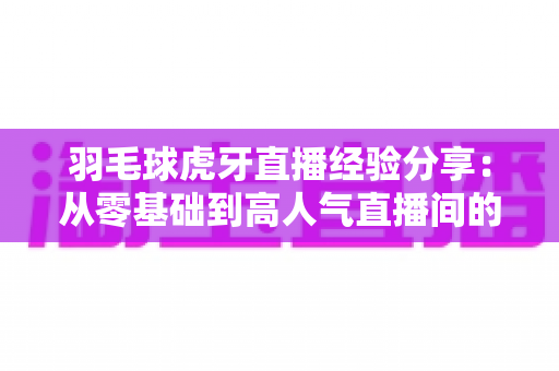 羽毛球虎牙直播经验分享：从零基础到高人气直播间的实战指南