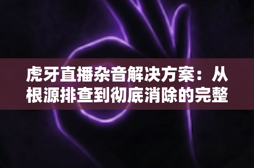 虎牙直播杂音解决方案：从根源排查到彻底消除的完整指南