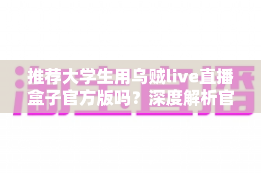 推荐大学生用乌贼live直播盒子官方版吗？深度解析官方版的优势、风险与使用建议