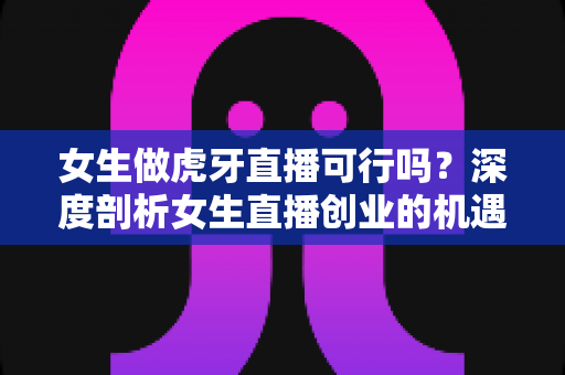女生做虎牙直播可行吗？深度剖析女生直播创业的机遇、挑战与成功路线图