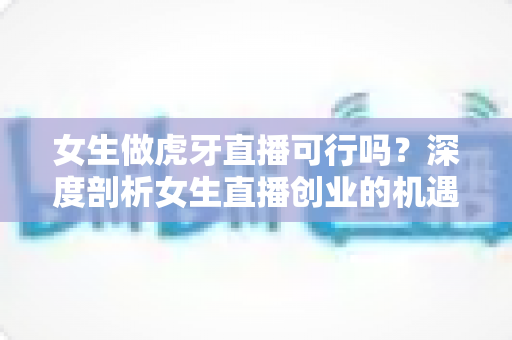 女生做虎牙直播可行吗？深度剖析女生直播创业的机遇、挑战与成功路线图