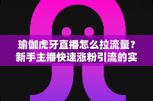 瑜伽虎牙直播怎么拉流量？新手主播快速涨粉引流的实战运营全攻略
