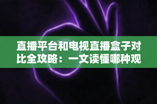直播平台和电视直播盒子对比全攻略：一文读懂哪种观影方式更适合你？