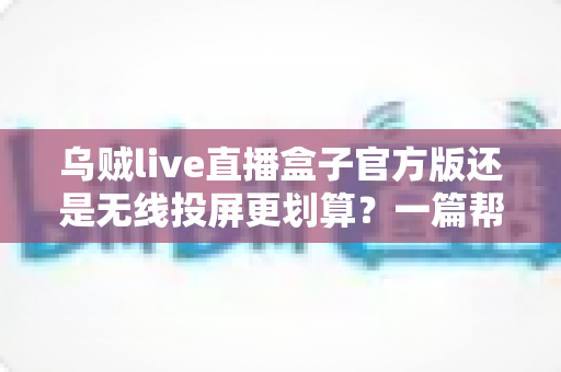 乌贼live直播盒子官方版还是无线投屏更划算？一篇帮你算清账的深度对比指南