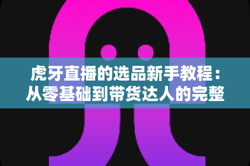 虎牙直播的选品新手教程：从零基础到带货达人的完整选品实战指南